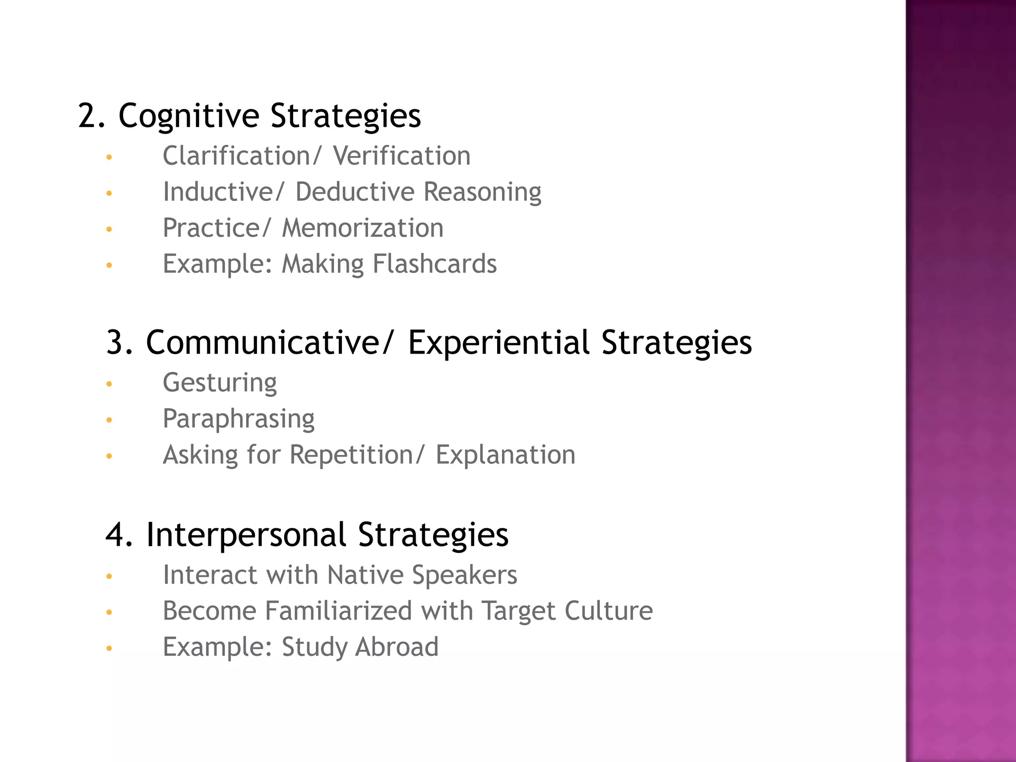 2. Cognitive Strategies
 •   Clarification/ Verification
 •   Inductive/ Deductive Reasoning
 •   Practice/ Memorization
 •   Example: Making Flashcards


 3. Communicative/ Experiential Strategies
 •   Gesturing
 •   Paraphrasing
 •   Asking for Repetition/ Explanation


 4. Interpersonal Strategies
 •   Interact with Native Speakers
 •   Become Familiarized with Target Culture
 •   Example: Study Abroad
 