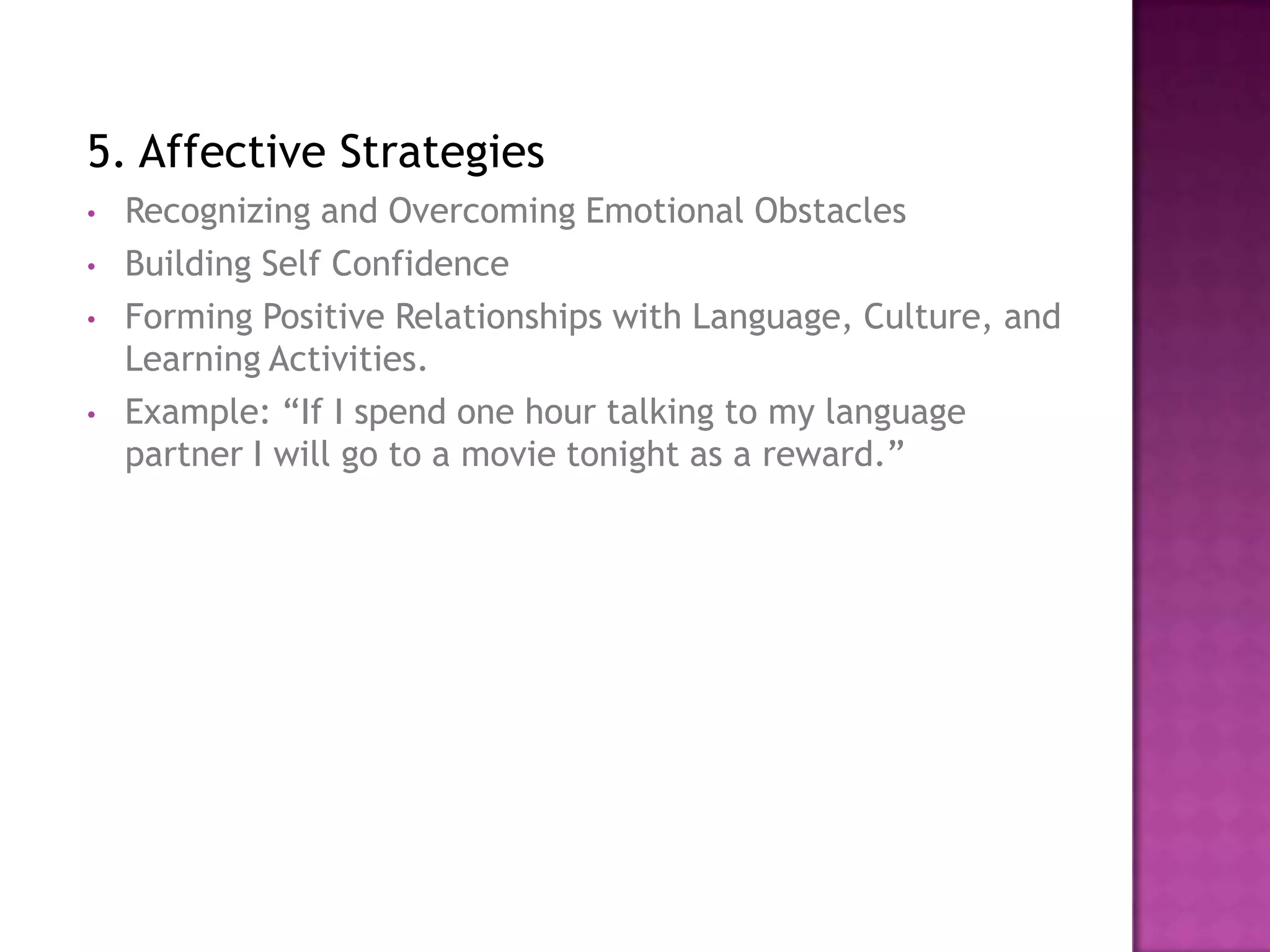 5. Affective Strategies
•   Recognizing and Overcoming Emotional Obstacles
•   Building Self Confidence
•   Forming Positive Relationships with Language, Culture, and
    Learning Activities.
•   Example: “If I spend one hour talking to my language
    partner I will go to a movie tonight as a reward.”
 