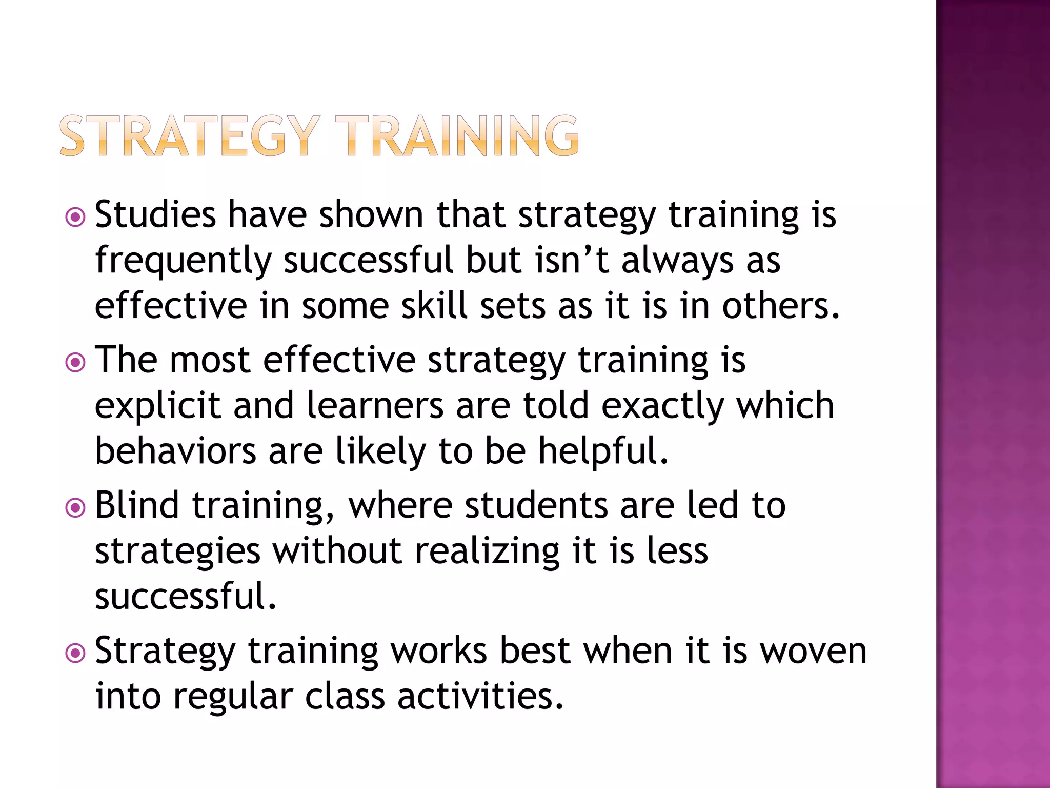  Studies  have shown that strategy training is
  frequently successful but isn’t always as
  effective in some skill sets as it is in others.
 The most effective strategy training is
  explicit and learners are told exactly which
  behaviors are likely to be helpful.
 Blind training, where students are led to
  strategies without realizing it is less
  successful.
 Strategy training works best when it is woven
  into regular class activities.
 