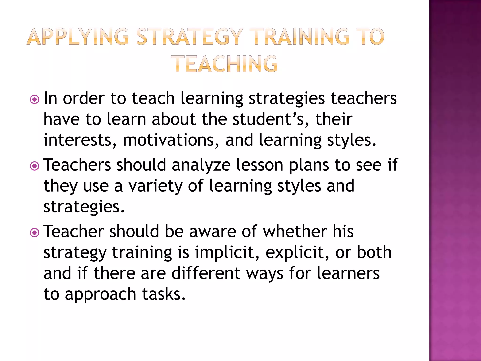  In order to teach learning strategies teachers
  have to learn about the student’s, their
  interests, motivations, and learning styles.
 Teachers should analyze lesson plans to see if
  they use a variety of learning styles and
  strategies.
 Teacher should be aware of whether his
  strategy training is implicit, explicit, or both
  and if there are different ways for learners
  to approach tasks.
 