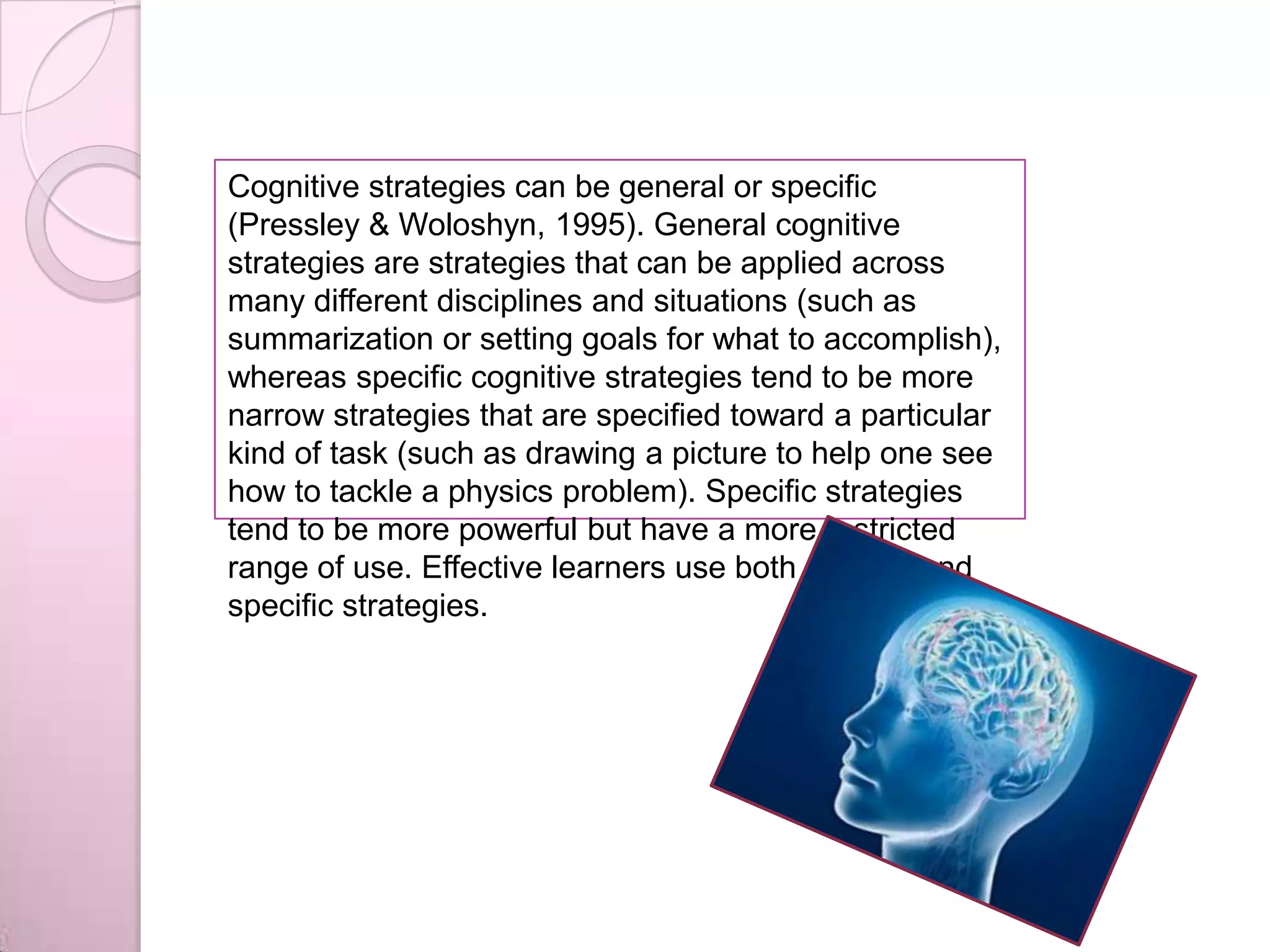 Cognitive strategies can be general or specific
(Pressley & Woloshyn, 1995). General cognitive
strategies are strategies that can be applied across
many different disciplines and situations (such as
summarization or setting goals for what to accomplish),
whereas specific cognitive strategies tend to be more
narrow strategies that are specified toward a particular
kind of task (such as drawing a picture to help one see
how to tackle a physics problem). Specific strategies
tend to be more powerful but have a more restricted
range of use. Effective learners use both general and
specific strategies.
 
