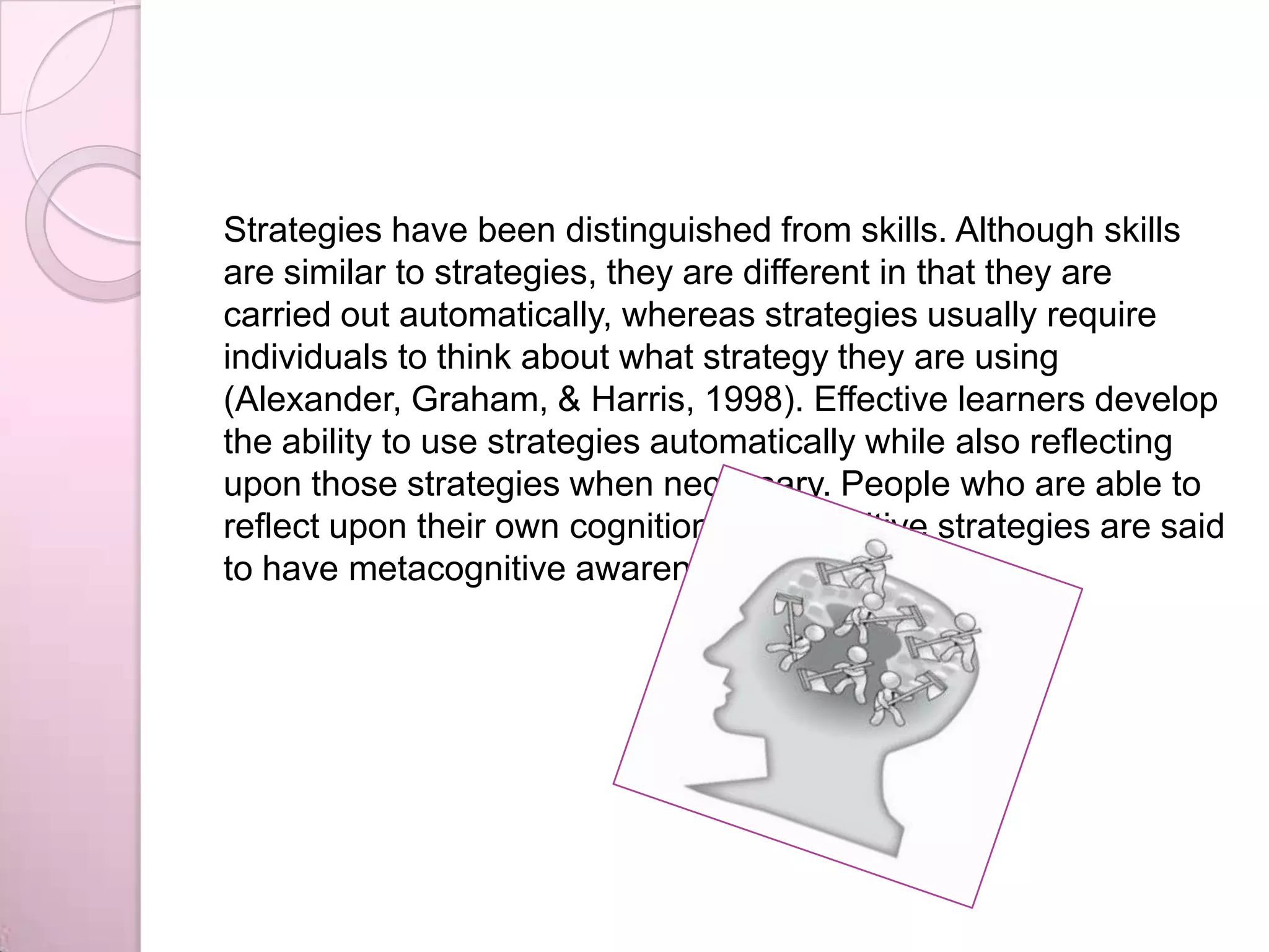 Strategies have been distinguished from skills. Although skills
are similar to strategies, they are different in that they are
carried out automatically, whereas strategies usually require
individuals to think about what strategy they are using
(Alexander, Graham, & Harris, 1998). Effective learners develop
the ability to use strategies automatically while also reflecting
upon those strategies when necessary. People who are able to
reflect upon their own cognition and cognitive strategies are said
to have metacognitive awareness.
 