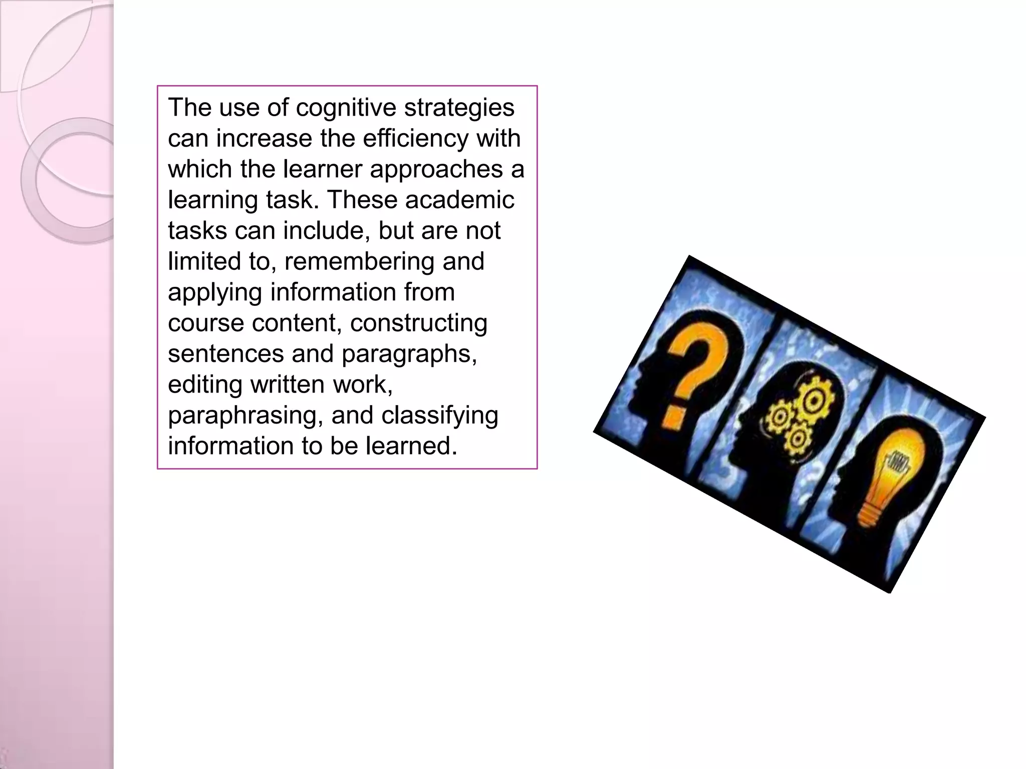 The use of cognitive strategies
can increase the efficiency with
which the learner approaches a
learning task. These academic
tasks can include, but are not
limited to, remembering and
applying information from
course content, constructing
sentences and paragraphs,
editing written work,
paraphrasing, and classifying
information to be learned.
 
