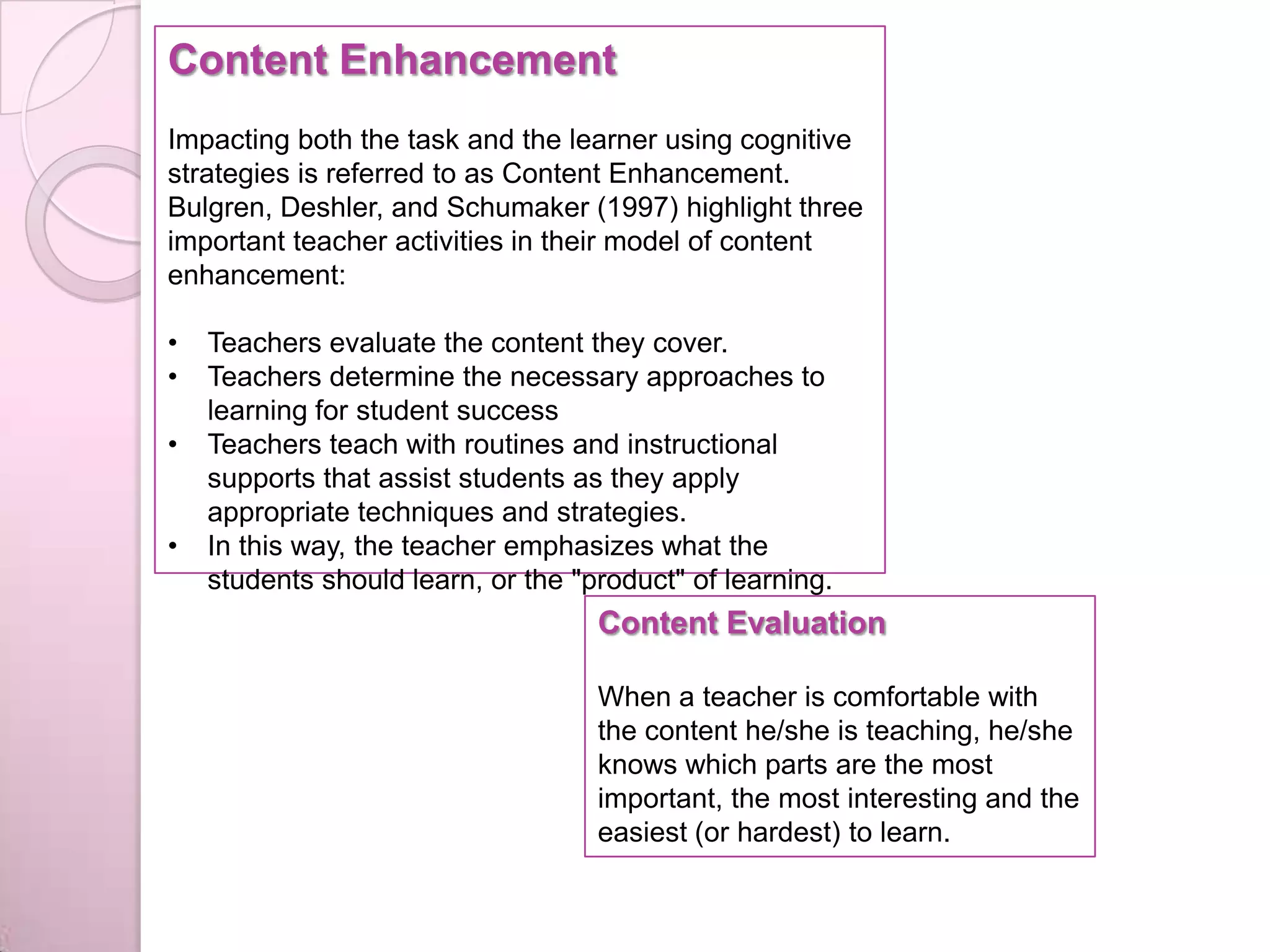 Content Enhancement
Impacting both the task and the learner using cognitive
strategies is referred to as Content Enhancement.
Bulgren, Deshler, and Schumaker (1997) highlight three
important teacher activities in their model of content
enhancement:
• Teachers evaluate the content they cover.
• Teachers determine the necessary approaches to
learning for student success
• Teachers teach with routines and instructional
supports that assist students as they apply
appropriate techniques and strategies.
• In this way, the teacher emphasizes what the
students should learn, or the "product" of learning.
Content Evaluation
When a teacher is comfortable with
the content he/she is teaching, he/she
knows which parts are the most
important, the most interesting and the
easiest (or hardest) to learn.
 