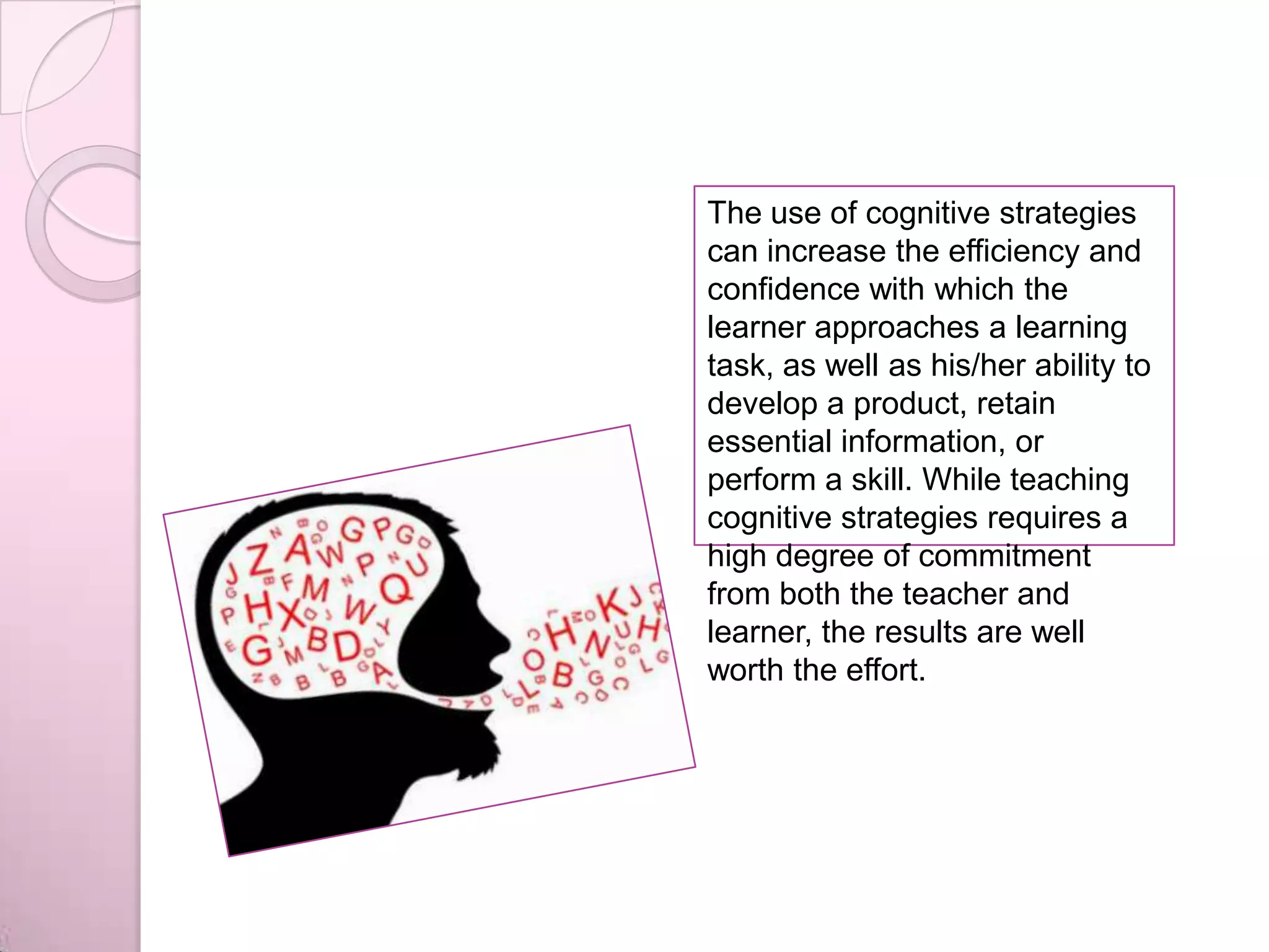 The use of cognitive strategies
can increase the efficiency and
confidence with which the
learner approaches a learning
task, as well as his/her ability to
develop a product, retain
essential information, or
perform a skill. While teaching
cognitive strategies requires a
high degree of commitment
from both the teacher and
learner, the results are well
worth the effort.
 