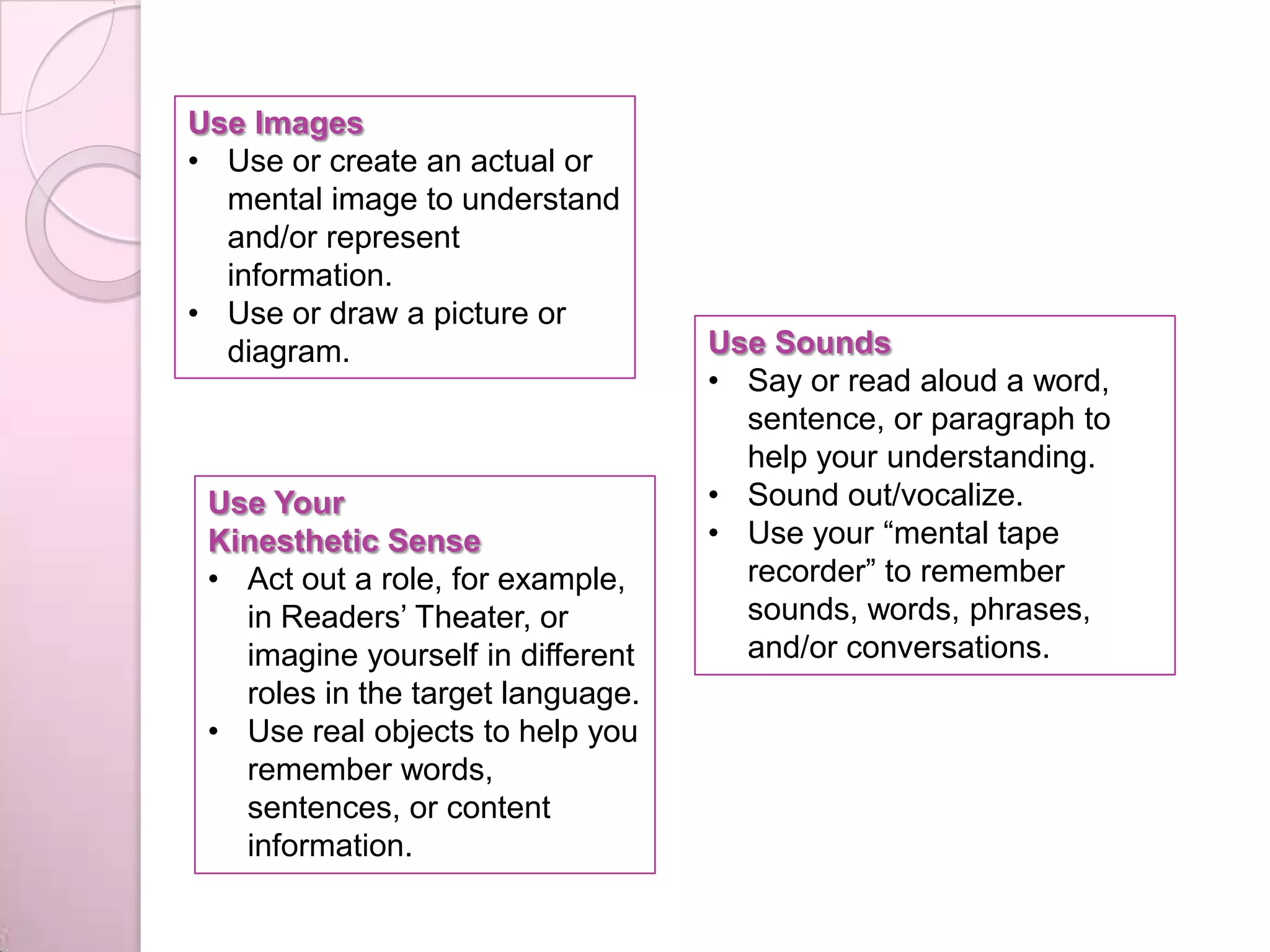 Use Images
• Use or create an actual or
mental image to understand
and/or represent
information.
• Use or draw a picture or
diagram. Use Sounds
• Say or read aloud a word,
sentence, or paragraph to
help your understanding.
• Sound out/vocalize.
• Use your “mental tape
recorder” to remember
sounds, words, phrases,
and/or conversations.
Use Your
Kinesthetic Sense
• Act out a role, for example,
in Readers’ Theater, or
imagine yourself in different
roles in the target language.
• Use real objects to help you
remember words,
sentences, or content
information.
 