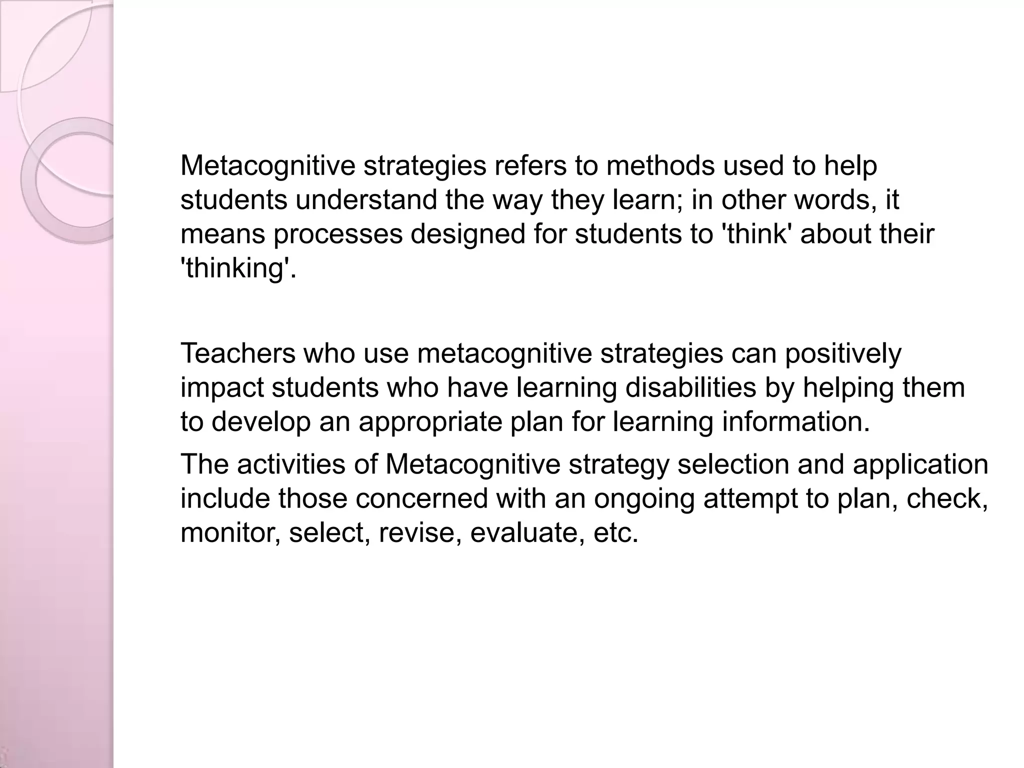 Metacognitive strategies refers to methods used to help
students understand the way they learn; in other words, it
means processes designed for students to 'think' about their
'thinking'.
Teachers who use metacognitive strategies can positively
impact students who have learning disabilities by helping them
to develop an appropriate plan for learning information.
The activities of Metacognitive strategy selection and application
include those concerned with an ongoing attempt to plan, check,
monitor, select, revise, evaluate, etc.
 