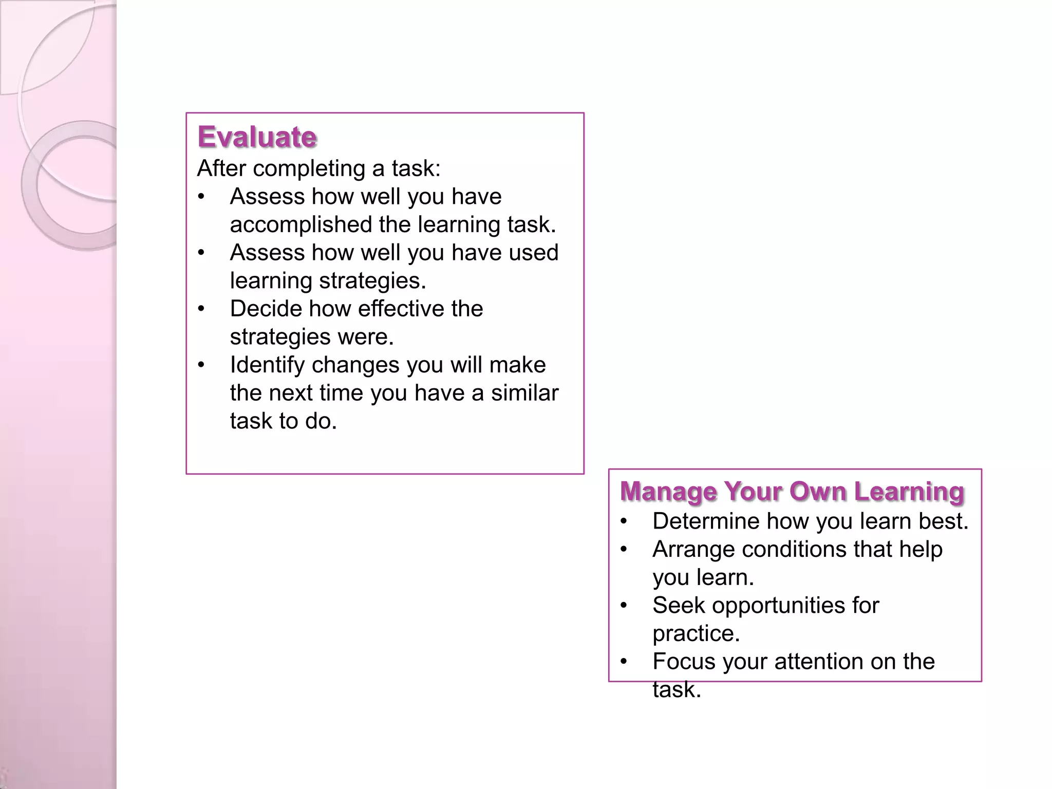 Evaluate
After completing a task:
• Assess how well you have
accomplished the learning task.
• Assess how well you have used
learning strategies.
• Decide how effective the
strategies were.
• Identify changes you will make
the next time you have a similar
task to do.
Manage Your Own Learning
• Determine how you learn best.
• Arrange conditions that help
you learn.
• Seek opportunities for
practice.
• Focus your attention on the
task.
 
