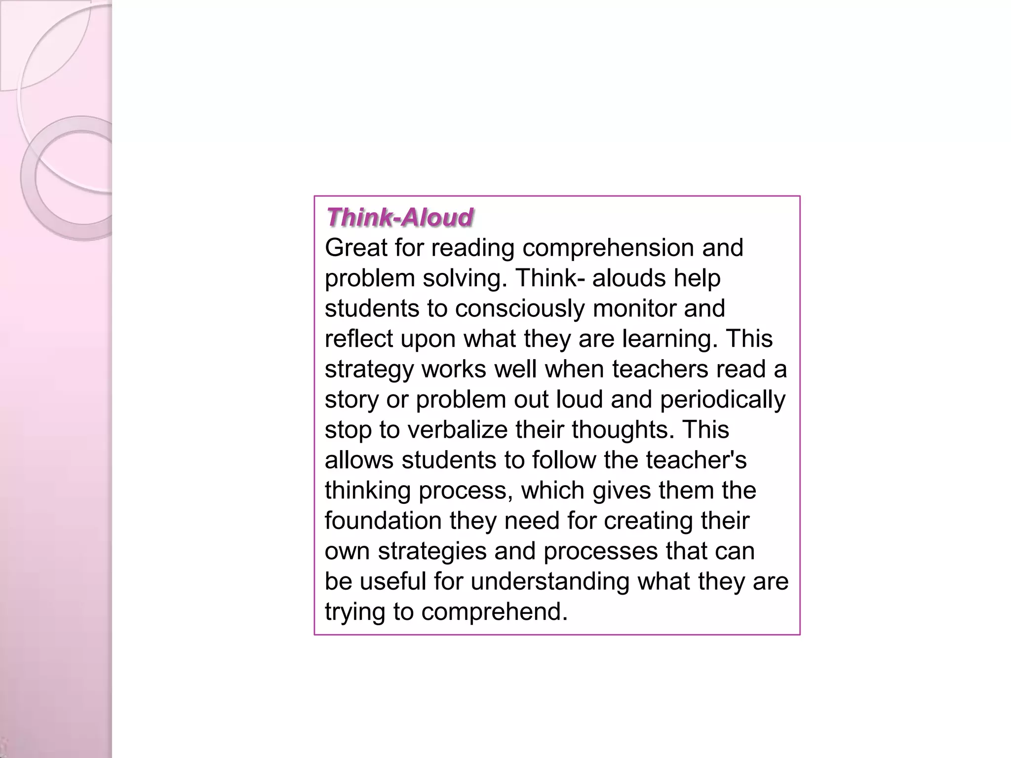 Think-Aloud
Great for reading comprehension and
problem solving. Think- alouds help
students to consciously monitor and
reflect upon what they are learning. This
strategy works well when teachers read a
story or problem out loud and periodically
stop to verbalize their thoughts. This
allows students to follow the teacher's
thinking process, which gives them the
foundation they need for creating their
own strategies and processes that can
be useful for understanding what they are
trying to comprehend.
 