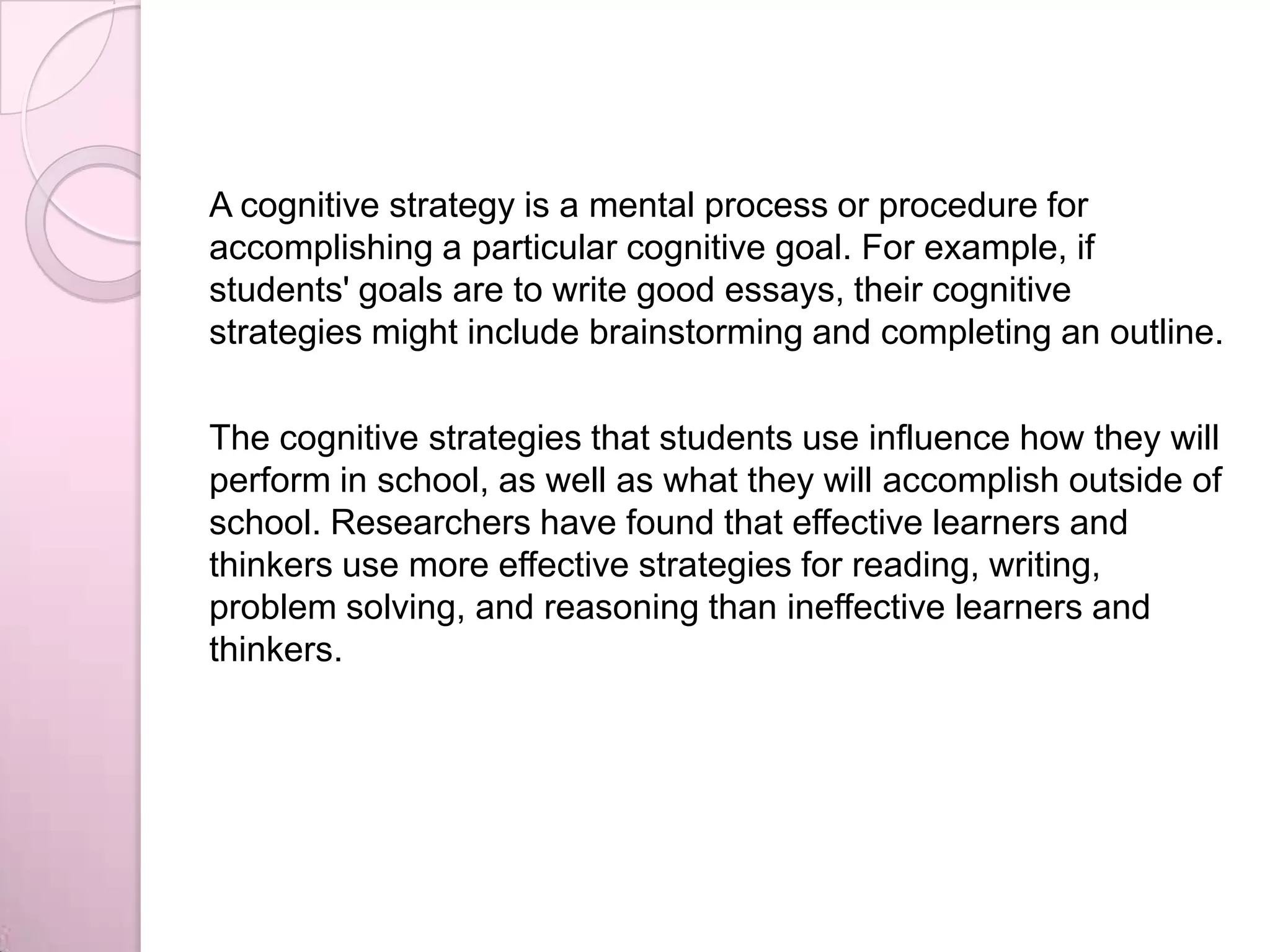 A cognitive strategy is a mental process or procedure for
accomplishing a particular cognitive goal. For example, if
students' goals are to write good essays, their cognitive
strategies might include brainstorming and completing an outline.
The cognitive strategies that students use influence how they will
perform in school, as well as what they will accomplish outside of
school. Researchers have found that effective learners and
thinkers use more effective strategies for reading, writing,
problem solving, and reasoning than ineffective learners and
thinkers.
 