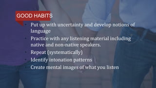 • Put up with uncertainty and develop notions of
language
• Practice with any listening material including
native and non-native speakers.
• Repeat (systematically)
• Identify intonation patterns
• Create mental images of what you listen
GOOD HABITS
 
