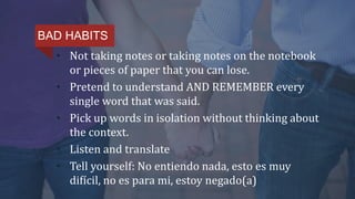• Not taking notes or taking notes on the notebook
or pieces of paper that you can lose.
• Pretend to understand AND REMEMBER every
single word that was said.
• Pick up words in isolation without thinking about
the context.
• Listen and translate
• Tell yourself: No entiendo nada, esto es muy
difícil, no es para mi, estoy negado(a)
BAD HABITS
 