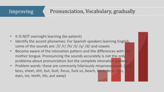 Improving Pronunciation, Vocabulary, gradually
• It IS NOT overnight learning (be patient)
• Identify the accent phonemes: For Spanish speakers learning English,
some of the sounds are: /l/ /r/ /h/ /t/ /y/ /d/ and vowels
• Become aware of the intonation pattern and the differences with the
mother tongue. Pronouncing the sounds accurately is not the only
problema about pronunciation but the complete intonation pattern.
• Problem words: these are commonly hilariously mispronounced: (bus,
boss, sheet, shit, but, butt, focus, fuck us, beach, bitch, keys, Kiss,
eyes, ice, teeth, tits, put away)
 