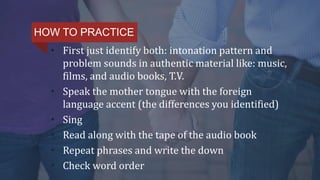 • First just identify both: intonation pattern and
problem sounds in authentic material like: music,
films, and audio books, T.V.
• Speak the mother tongue with the foreign
language accent (the differences you identified)
• Sing
• Read along with the tape of the audio book
• Repeat phrases and write the down
• Check word order
HOW TO PRACTICE
 
