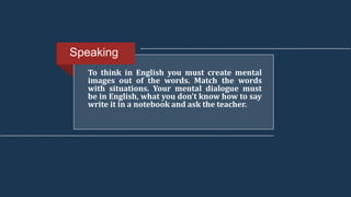 To think in English you must create mental
images out of the words. Match the words
with situations. Your mental dialogue must
be in English, what you don’t know how to say
write it in a notebook and ask the teacher.
Speaking
 