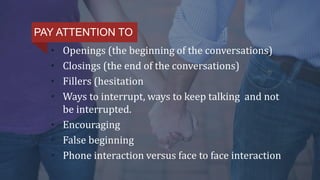 • Openings (the beginning of the conversations)
• Closings (the end of the conversations)
• Fillers (hesitation
• Ways to interrupt, ways to keep talking and not
be interrupted.
• Encouraging
• False beginning
• Phone interaction versus face to face interaction
PAY ATTENTION TO
 
