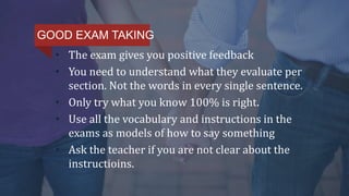 • The exam gives you positive feedback
• You need to understand what they evaluate per
section. Not the words in every single sentence.
• Only try what you know 100% is right.
• Use all the vocabulary and instructions in the
exams as models of how to say something
• Ask the teacher if you are not clear about the
instructioins.
GOOD EXAM TAKING
 