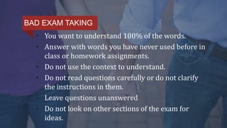 • You want to understand 100% of the words.
• Answer with words you have never used before in
class or homework assignments.
• Do not use the context to understand.
• Do not read questions carefully or do not clarify
the instructions in them.
• Leave questions unanswered
• Do not look on other sections of the exam for
ideas.
BAD EXAM TAKING
 