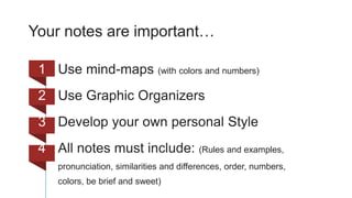 Your notes are important…
1 Use mind-maps (with colors and numbers)
2 Use Graphic Organizers
3 Develop your own personal Style
4 All notes must include: (Rules and examples,
pronunciation, similarities and differences, order, numbers,
colors, be brief and sweet)
 