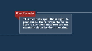This means to spell them right, to
pronounce them properly, to be
able to use them in sentences and
mentally visualize their meaning.
Know the Verbs
 