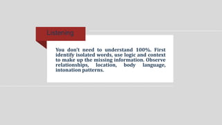 You don’t need to understand 100%. First
identify isolated words, use logic and context
to make up the missing information. Observe
relationships, location, body language,
intonation patterns.
Listening
 