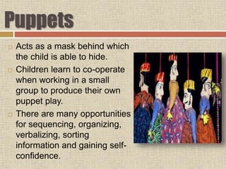 Puppets
 Acts as a mask behind which
the child is able to hide.
 Children learn to co-operate
when working in a small
group to produce their own
puppet play.
 There are many opportunities
for sequencing, organizing,
verbalizing, sorting
information and gaining self-
confidence.
 