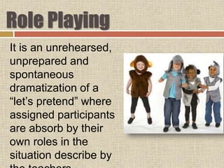 Role Playing
It is an unrehearsed,
unprepared and
spontaneous
dramatization of a
“let’s pretend” where
assigned participants
are absorb by their
own roles in the
situation describe by
 