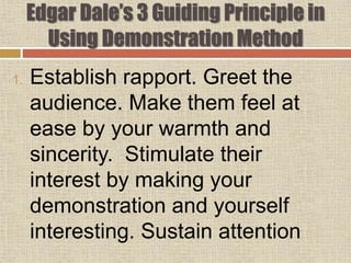 Edgar Dale’s 3 Guiding Principle in
Using Demonstration Method
1. Establish rapport. Greet the
audience. Make them feel at
ease by your warmth and
sincerity. Stimulate their
interest by making your
demonstration and yourself
interesting. Sustain attention
 