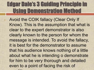 Edgar Dale’s 3 Guiding Principle in
Using Demonstration Method
2. Avoid the COIK fallacy (Clear Only If
Know). This is the assumption that what is
clear to the expert demonstrator is also
clearly known to the person for whom the
message is intended. To avoid the fallacy,
it is best for the demonstrator to assume
that his audience knows nothing of a little
about what he is intending o demonstrate
for him to be very thorough and detailed
even to a point of facing the risk of
 