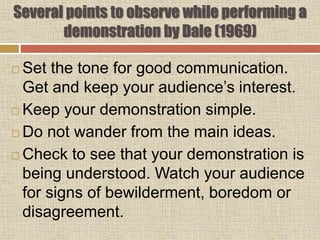 Several points to observe while performing a
demonstration by Dale (1969)
 Set the tone for good communication.
Get and keep your audience’s interest.
 Keep your demonstration simple.
 Do not wander from the main ideas.
 Check to see that your demonstration is
being understood. Watch your audience
for signs of bewilderment, boredom or
disagreement.
 