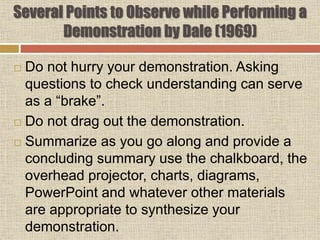  Do not hurry your demonstration. Asking
questions to check understanding can serve
as a “brake”.
 Do not drag out the demonstration.
 Summarize as you go along and provide a
concluding summary use the chalkboard, the
overhead projector, charts, diagrams,
PowerPoint and whatever other materials
are appropriate to synthesize your
demonstration.
Several Points to Observe while Performing a
Demonstration by Dale (1969)
 