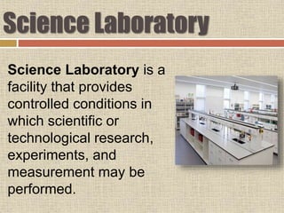 Science Laboratory
Science Laboratory is a
facility that provides
controlled conditions in
which scientific or
technological research,
experiments, and
measurement may be
performed.
 