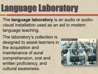 Language Laboratory
The laboratory’s collection is
designed to assist learners in
the acquisition and
maintenance of aural
comprehension, oral and
written proficiency, and
cultural awareness.
The language laboratory is an audio or audio-
visual installation used as an aid in modern
language teaching.
 