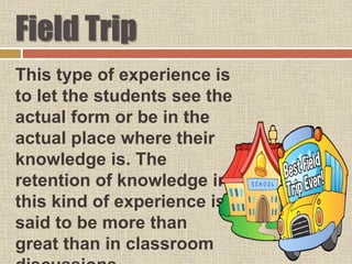 Field Trip
This type of experience is
to let the students see the
actual form or be in the
actual place where their
knowledge is. The
retention of knowledge in
this kind of experience is
said to be more than
great than in classroom
 