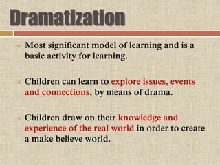 Dramatization
 Most significant model of learning and is a
basic activity for learning.
 Children can learn to explore issues, events
and connections, by means of drama.
 Children draw on their knowledge and
experience of the real world in order to create
a make believe world.
 
