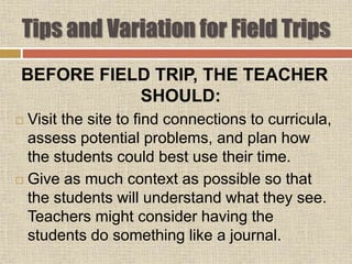 Tips and Variation for Field Trips
BEFORE FIELD TRIP, THE TEACHER
SHOULD:
 Visit the site to find connections to curricula,
assess potential problems, and plan how
the students could best use their time.
 Give as much context as possible so that
the students will understand what they see.
Teachers might consider having the
students do something like a journal.
 