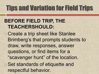BEFORE FIELD TRIP, THE
TEACHERSHOULD:
 Create a trip sheet like Stanlee
Brimberg’s that prompts students to
draw, write responses, answer
questions, or find items for a
“scavenger hunt” of the location.
 Set standards of etiquette and
respectful behavior.
Tips and Variation for Field Trips
 