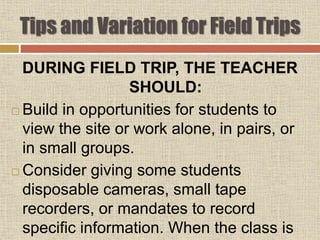 DURING FIELD TRIP, THE TEACHER
SHOULD:
 Build in opportunities for students to
view the site or work alone, in pairs, or
in small groups.
 Consider giving some students
disposable cameras, small tape
recorders, or mandates to record
specific information. When the class is
Tips and Variation for Field Trips
 