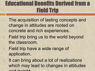 Educational Benefits Derived from a
Field Trip
1. The acquisition of lasting concepts and
change in attitudes are rooted on
concrete and rich experiences.
2. Field trip bring us to the world beyond
the classroom.
3. Field trip have a wide range of
application.
4. It can bring about a lot of realizations
which may lead to changes in attitudes
 