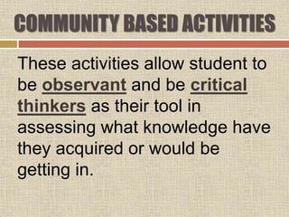 These activities allow student to
be observant and be critical
thinkers as their tool in
assessing what knowledge have
they acquired or would be
getting in.
COMMUNITY BASED ACTIVITIES
 