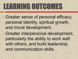 LEARNING OUTCOMES
 Greater sense of personal efficacy,
personal identity, spiritual growth,
and moral development.
 Greater interpersonal development,
particularly the ability to work well
with others, and build leadership
and communication skills.
 