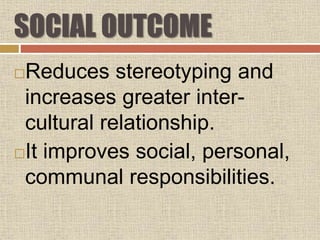 SOCIAL OUTCOME
Reduces stereotyping and
increases greater inter-
cultural relationship.
It improves social, personal,
communal responsibilities.
 
