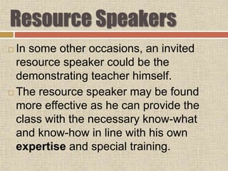 Resource Speakers
 In some other occasions, an invited
resource speaker could be the
demonstrating teacher himself.
 The resource speaker may be found
more effective as he can provide the
class with the necessary know-what
and know-how in line with his own
expertise and special training.
 