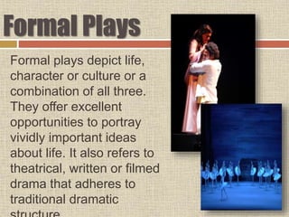 Formal Plays
Formal plays depict life,
character or culture or a
combination of all three.
They offer excellent
opportunities to portray
vividly important ideas
about life. It also refers to
theatrical, written or filmed
drama that adheres to
traditional dramatic
 
