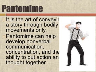 Pantomime
It is the art of conveying
a story through bodily
movements only.
Pantomime can help
develop nonverbal
communication,
concentration, and the
ability to put action and
thought together.
 