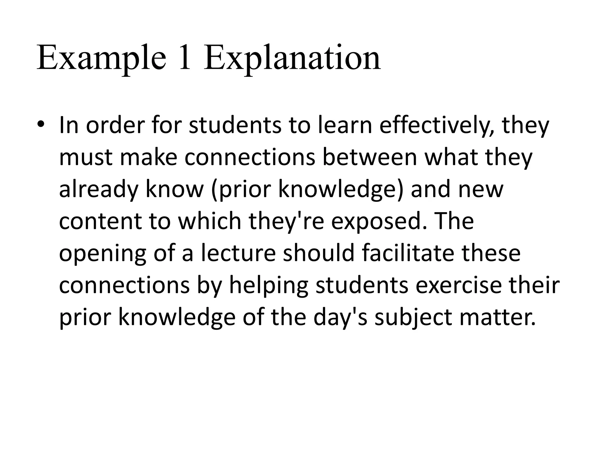 Example 1 Explanation
• In order for students to learn effectively, they
must make connections between what they
already know (prior knowledge) and new
content to which they're exposed. The
opening of a lecture should facilitate these
connections by helping students exercise their
prior knowledge of the day's subject matter.
 