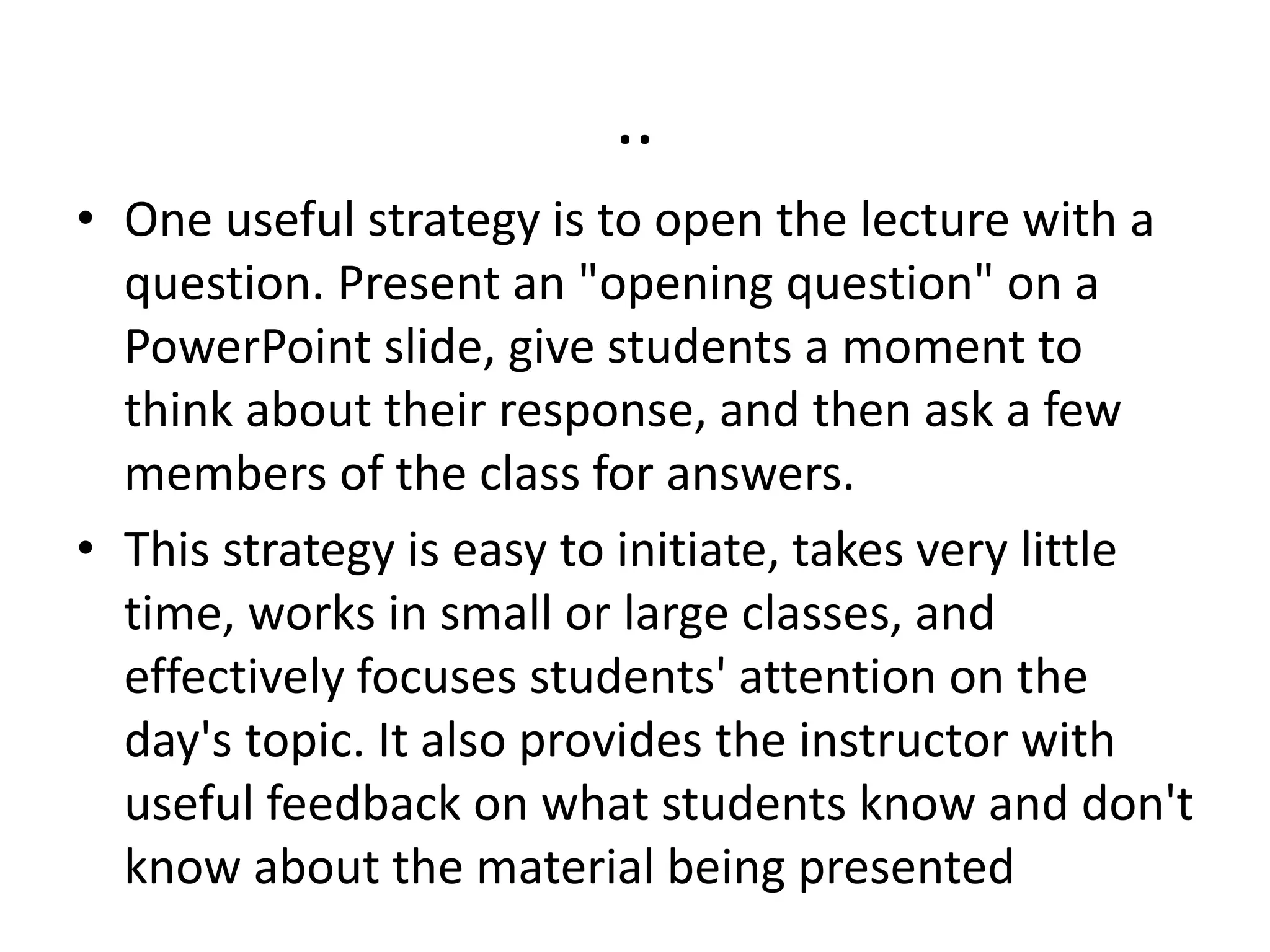 ..
• One useful strategy is to open the lecture with a
question. Present an "opening question" on a
PowerPoint slide, give students a moment to
think about their response, and then ask a few
members of the class for answers.
• This strategy is easy to initiate, takes very little
time, works in small or large classes, and
effectively focuses students' attention on the
day's topic. It also provides the instructor with
useful feedback on what students know and don't
know about the material being presented
 
