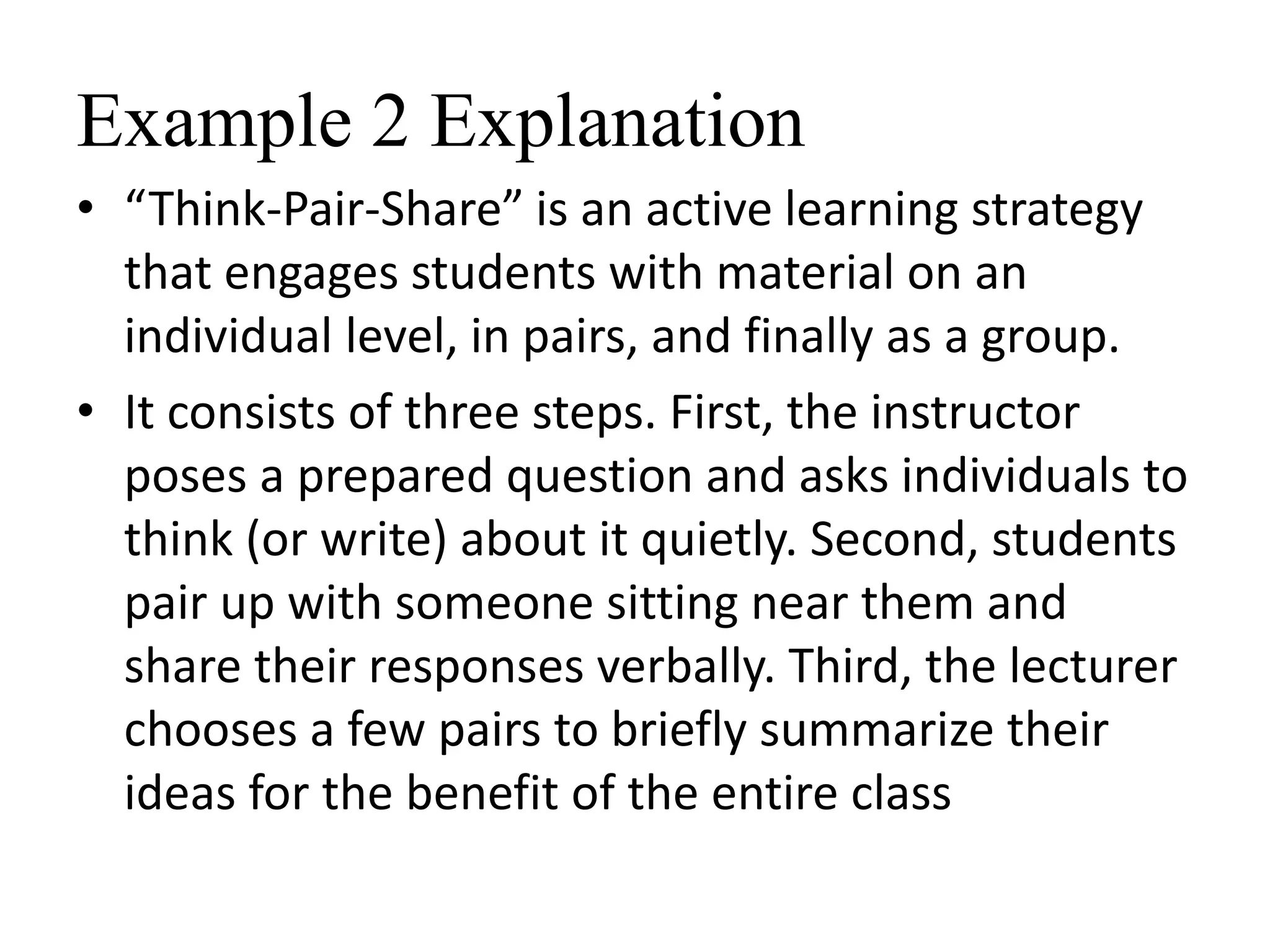 Example 2 Explanation
• “Think-Pair-Share” is an active learning strategy
that engages students with material on an
individual level, in pairs, and finally as a group.
• It consists of three steps. First, the instructor
poses a prepared question and asks individuals to
think (or write) about it quietly. Second, students
pair up with someone sitting near them and
share their responses verbally. Third, the lecturer
chooses a few pairs to briefly summarize their
ideas for the benefit of the entire class
 