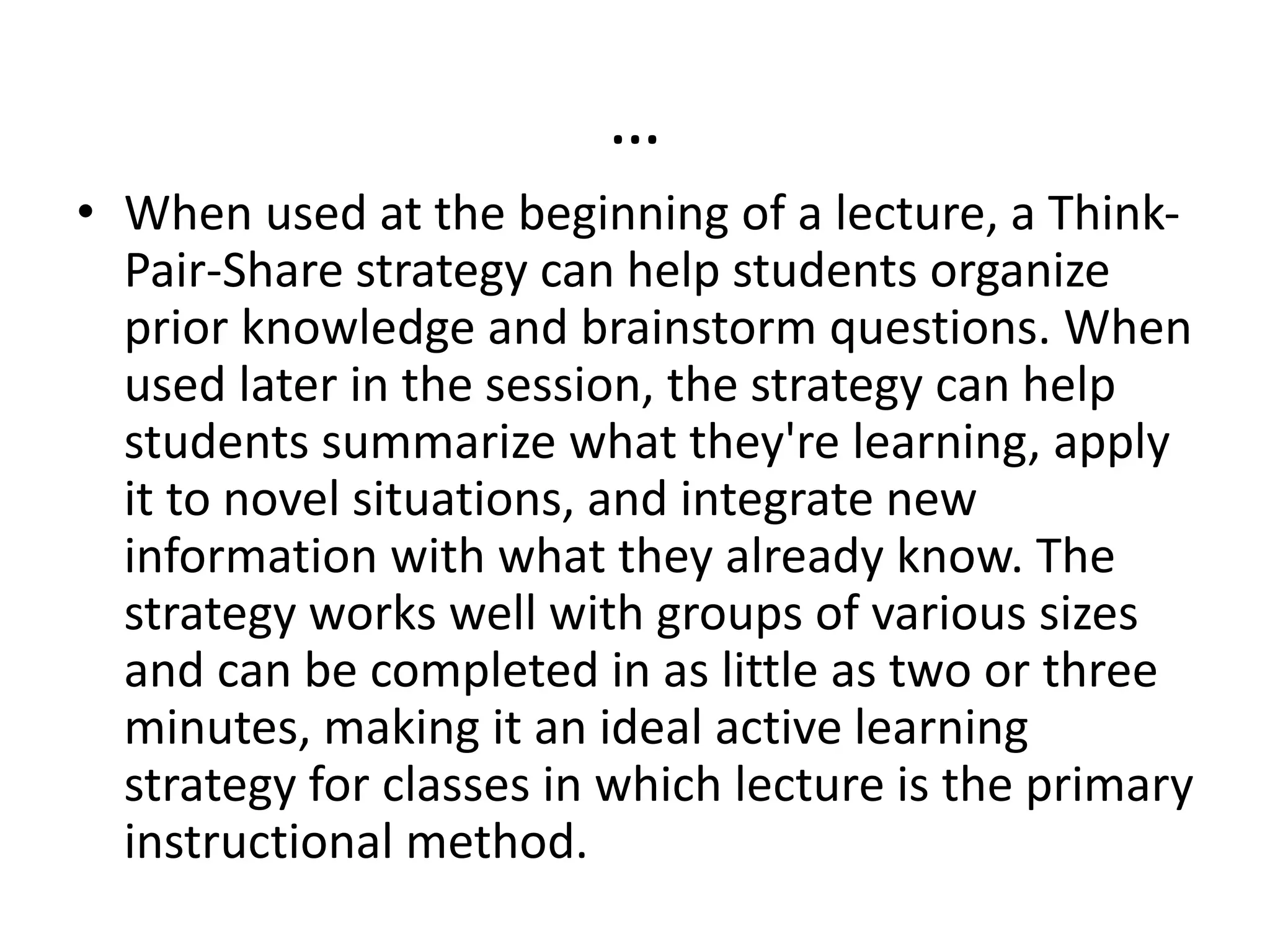 …
• When used at the beginning of a lecture, a Think-
Pair-Share strategy can help students organize
prior knowledge and brainstorm questions. When
used later in the session, the strategy can help
students summarize what they're learning, apply
it to novel situations, and integrate new
information with what they already know. The
strategy works well with groups of various sizes
and can be completed in as little as two or three
minutes, making it an ideal active learning
strategy for classes in which lecture is the primary
instructional method.
 