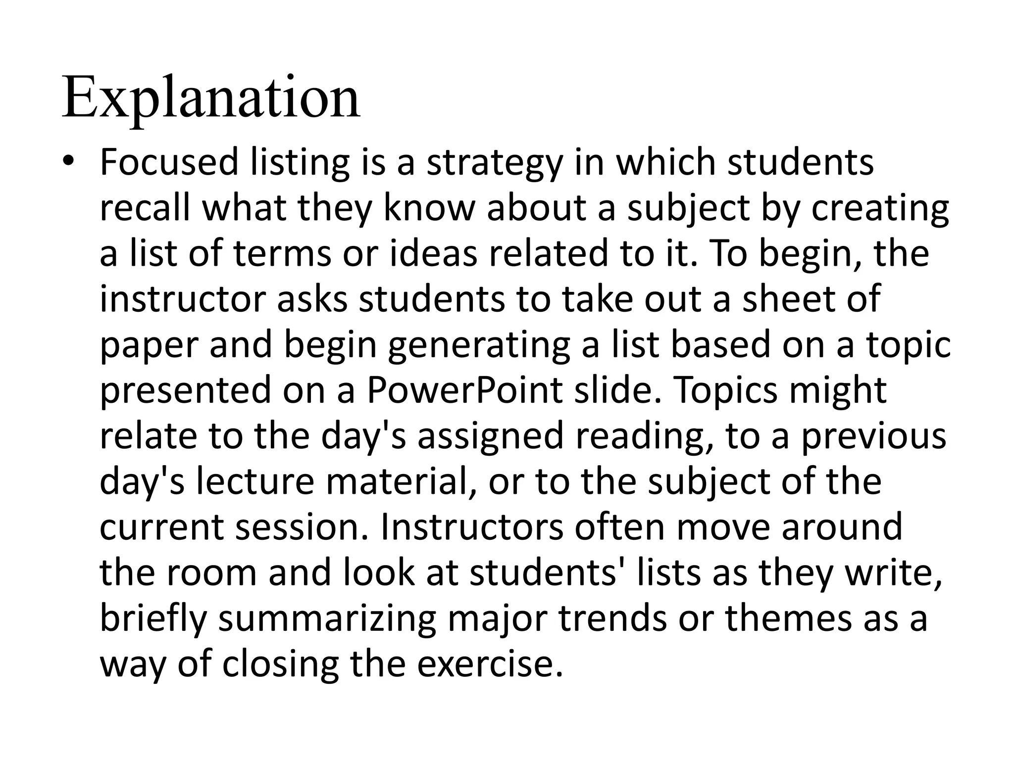 Explanation
• Focused listing is a strategy in which students
recall what they know about a subject by creating
a list of terms or ideas related to it. To begin, the
instructor asks students to take out a sheet of
paper and begin generating a list based on a topic
presented on a PowerPoint slide. Topics might
relate to the day's assigned reading, to a previous
day's lecture material, or to the subject of the
current session. Instructors often move around
the room and look at students' lists as they write,
briefly summarizing major trends or themes as a
way of closing the exercise.
 